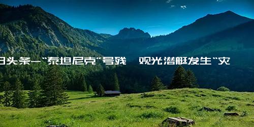 今日头条-“泰坦尼克”号残骸观光潜艇发生“灾难性内爆”，5名乘员全部死亡！潜艇内部曝光 没凳子只能盘腿坐